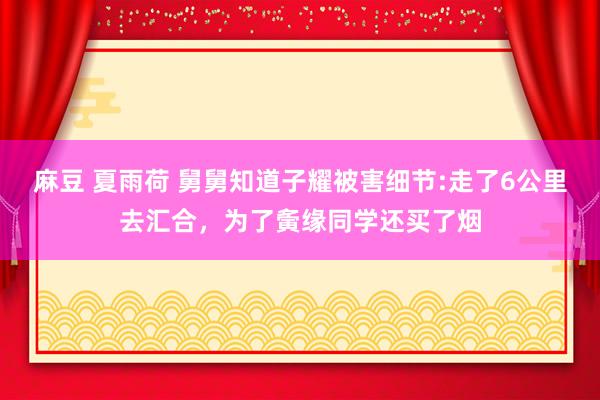 麻豆 夏雨荷 舅舅知道子耀被害细节:走了6公里去汇合，为了夤缘同学还买了烟