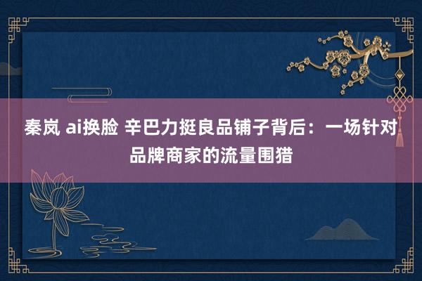 秦岚 ai换脸 辛巴力挺良品铺子背后：一场针对品牌商家的流量围猎