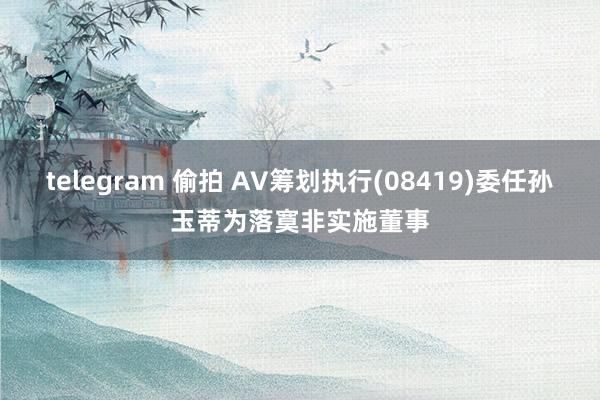 telegram 偷拍 AV筹划执行(08419)委任孙玉蒂为落寞非实施董事