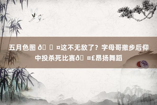 五月色图 😤这不无敌了？字母哥撤步后仰中投杀死比赛🤣昂扬舞蹈