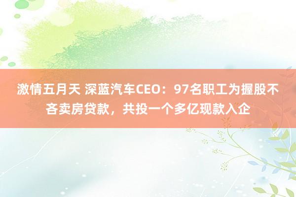 激情五月天 深蓝汽车CEO:97名职工为握股不吝卖房贷款,共投一个多亿现款入企