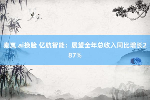 秦岚 ai换脸 亿航智能：展望全年总收入同比增长287%