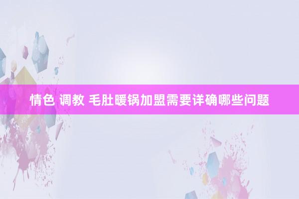 情色 调教 毛肚暖锅加盟需要详确哪些问题