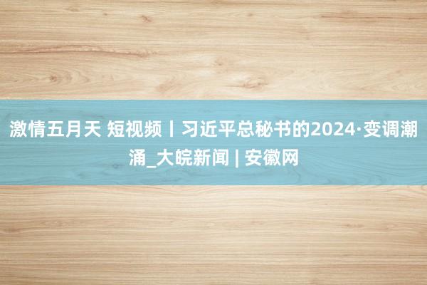 激情五月天 短视频丨习近平总秘书的2024·变调潮涌_大皖新闻 | 安徽网