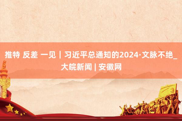 推特 反差 一见｜习近平总通知的2024·文脉不绝_大皖新闻 | 安徽网