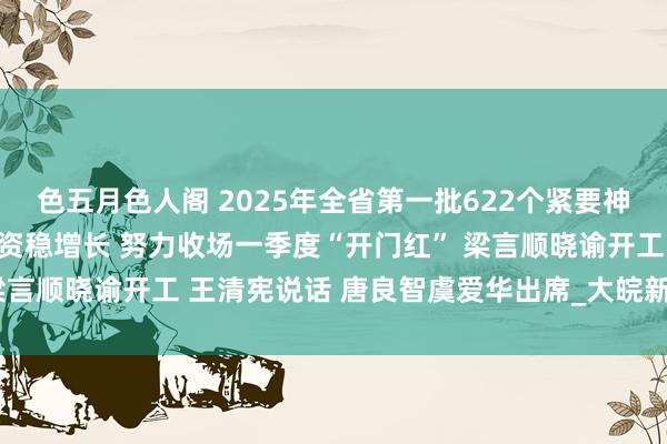 色五月色人阁 2025年全省第一批622个紧要神色开工 全力执神色扩投资稳增长 努力收场一季度“开门