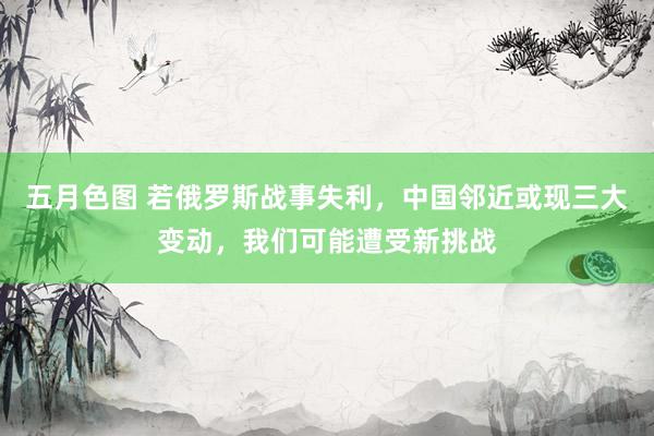 五月色图 若俄罗斯战事失利，中国邻近或现三大变动，我们可能遭受新挑战
