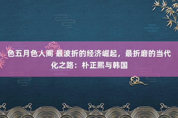 色五月色人阁 最波折的经济崛起，最折磨的当代化之路：朴正熙与韩国