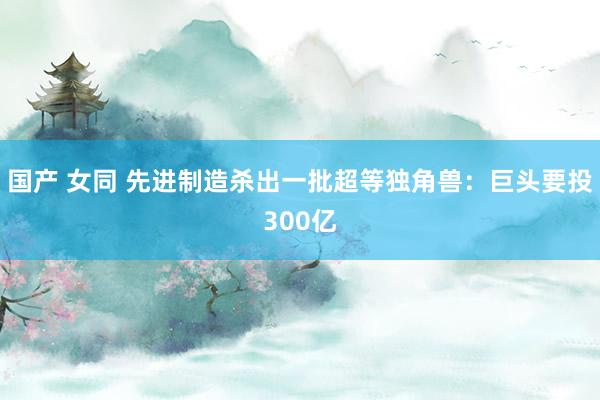 国产 女同 先进制造杀出一批超等独角兽：巨头要投300亿