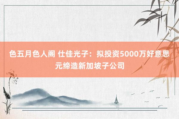 色五月色人阁 仕佳光子：拟投资5000万好意思元缔造新加坡子公司
