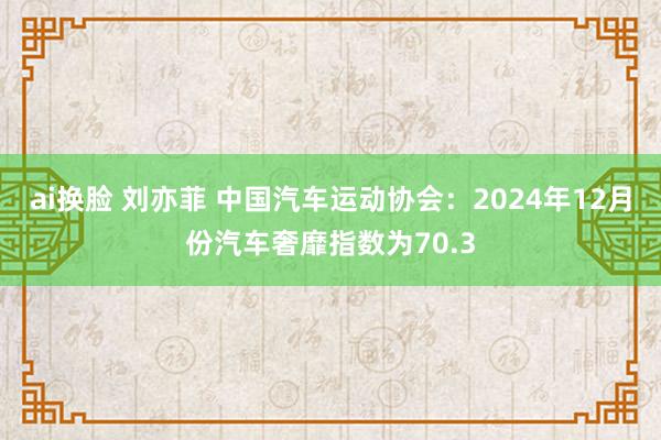 ai换脸 刘亦菲 中国汽车运动协会：2024年12月份汽车奢靡指数为70.3