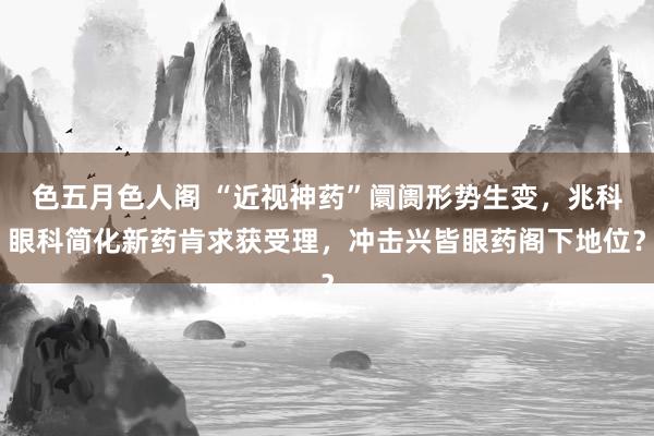 色五月色人阁 “近视神药”阛阓形势生变，兆科眼科简化新药肯求获受理，冲击兴皆眼药阁下地位？