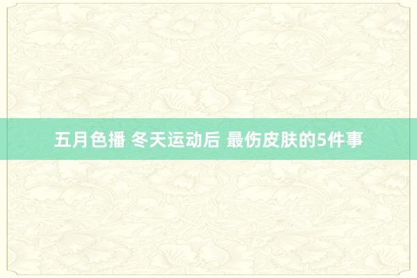 五月色播 冬天运动后 最伤皮肤的5件事