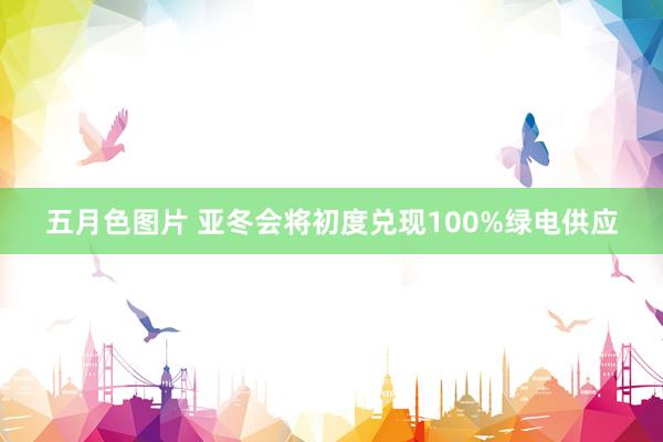 五月色图片 亚冬会将初度兑现100%绿电供应