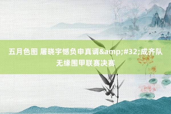 五月色图 屠晓宇憾负申真谞&#32;成齐队无缘围甲联赛决赛
