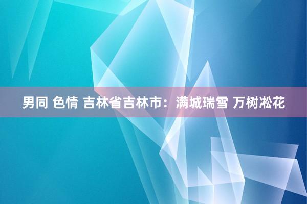 男同 色情 吉林省吉林市:满城瑞雪 万树凇花