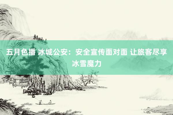 五月色播 冰城公安：安全宣传面对面 让旅客尽享冰雪魔力