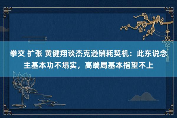 拳交 扩张 黄健翔谈杰克逊销耗契机：此东说念主基本功不塌实，高端局基本指望不上