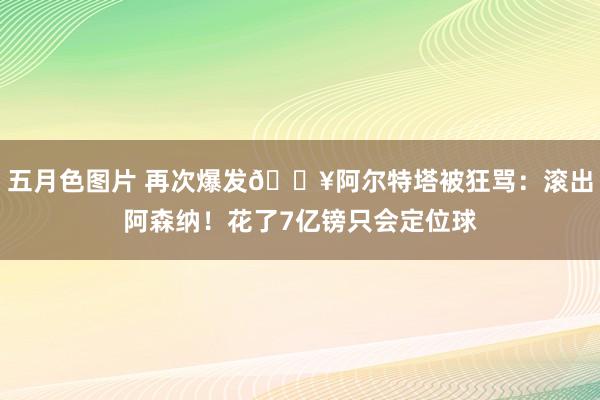 五月色图片 再次爆发💥阿尔特塔被狂骂：滚出阿森纳！花了7亿镑只会定位球
