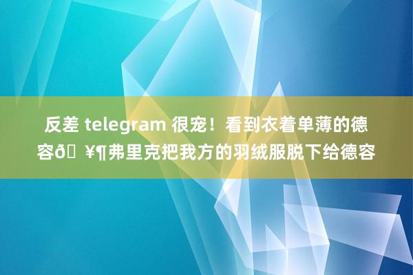 反差 telegram 很宠！看到衣着单薄的德容🥶弗里克把我方的羽绒服脱下给德容