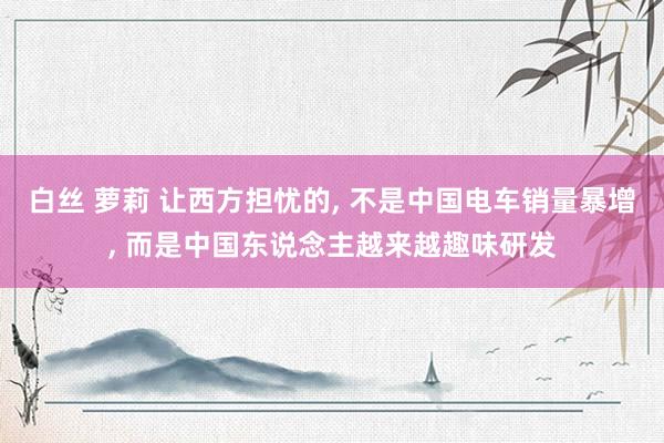 白丝 萝莉 让西方担忧的, 不是中国电车销量暴增, 而是中国东说念主越来越趣味研发