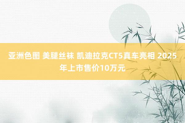 亚洲色图 美腿丝袜 凯迪拉克CT5真车亮相 2025年上市售价10万元