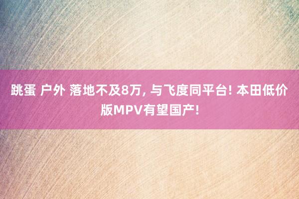 跳蛋 户外 落地不及8万, 与飞度同平台! 本田低价版MPV有望国产!
