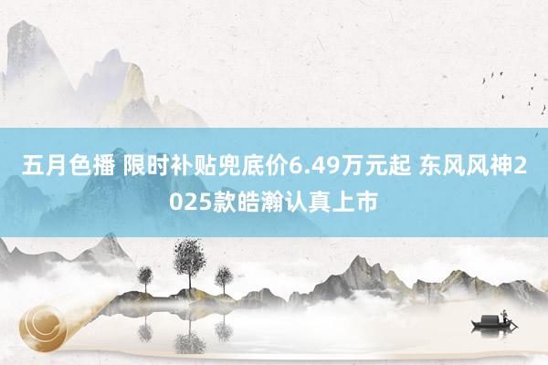 五月色播 限时补贴兜底价6.49万元起 东风风神2025款皓瀚认真上市