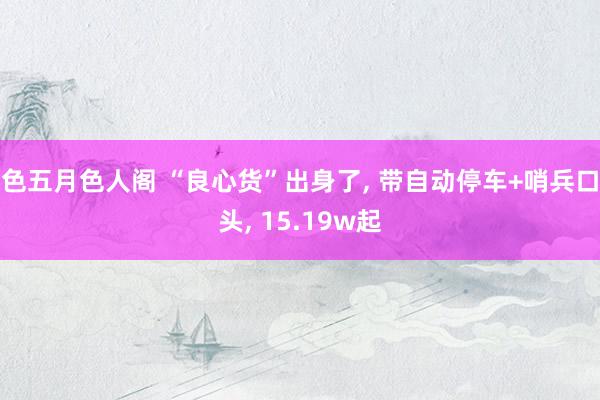 色五月色人阁 “良心货”出身了, 带自动停车+哨兵口头, 15.19w起
