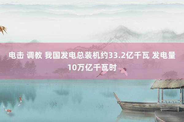 电击 调教 我国发电总装机约33.2亿千瓦 发电量10万亿千瓦时