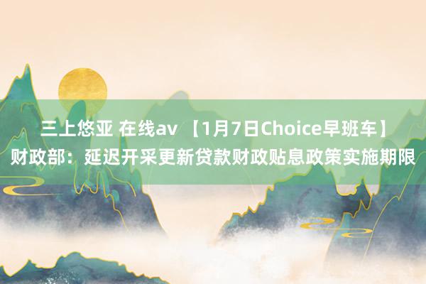 三上悠亚 在线av 【1月7日Choice早班车】财政部：延迟开采更新贷款财政贴息政策实施期限