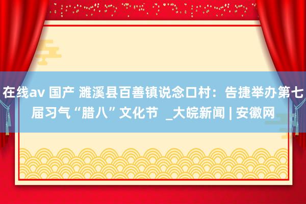 在线av 国产 濉溪县百善镇说念口村：告捷举办第七届习气“腊八”文化节  _大皖新闻 | 安徽网