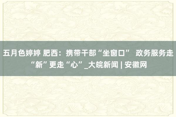 五月色婷婷 肥西:携带干部“坐窗口” 政务服务走“新”更走“心”_大皖新闻 | 安徽网