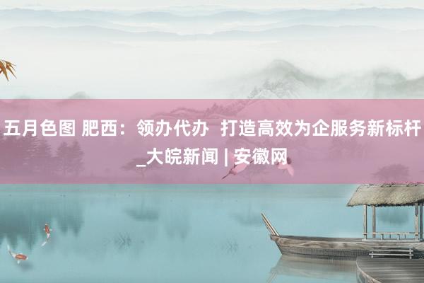 五月色图 肥西：领办代办  打造高效为企服务新标杆_大皖新闻 | 安徽网