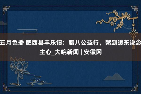 五月色播 肥西县丰乐镇：腊八公益行，粥到暖东说念主心_大皖新闻 | 安徽网