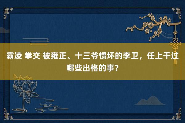 霸凌 拳交 被雍正、十三爷惯坏的李卫，任上干过哪些出格的事？