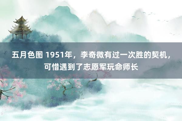 五月色图 1951年，李奇微有过一次胜的契机，可惜遇到了志愿军玩命师长