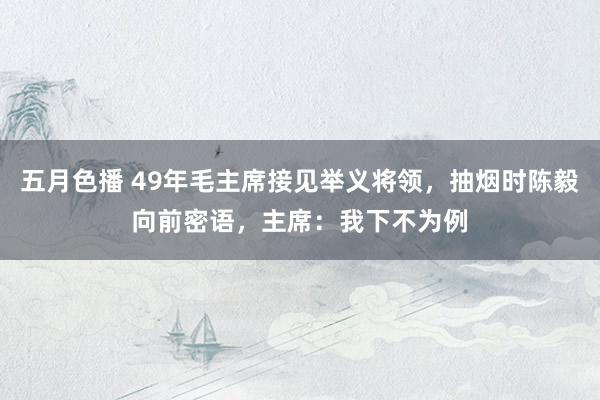 五月色播 49年毛主席接见举义将领，抽烟时陈毅向前密语，主席：我下不为例