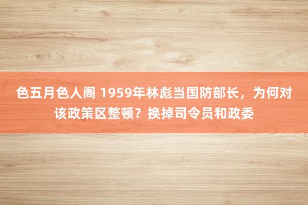 色五月色人阁 1959年林彪当国防部长，为何对该政策区整顿？换掉司令员和政委