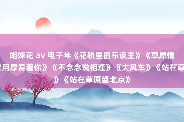 姐妹花 av 电子琴《花轿里的东谈主》《草原情歌》《我曾用厚爱着你》《不念念说相逢》《大风车》《站在