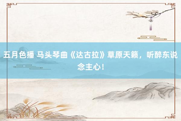 五月色播 马头琴曲《达古拉》草原天籁，听醉东说念主心！