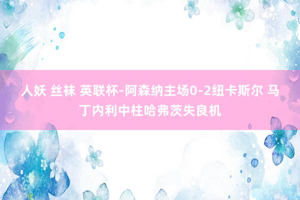 人妖 丝袜 英联杯-阿森纳主场0-2纽卡斯尔 马丁内利中柱哈弗茨失良机