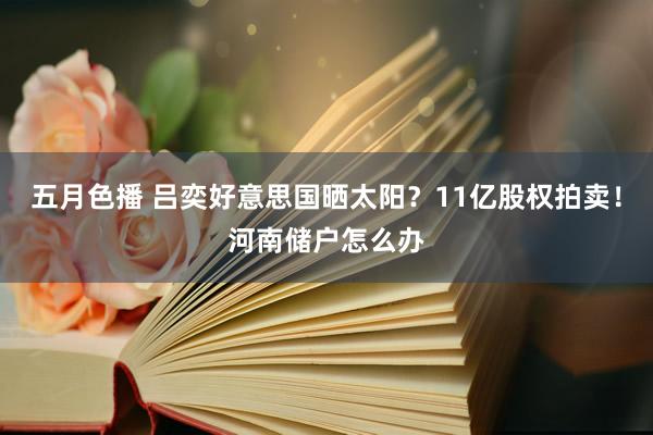 五月色播 吕奕好意思国晒太阳？11亿股权拍卖！河南储户怎么办