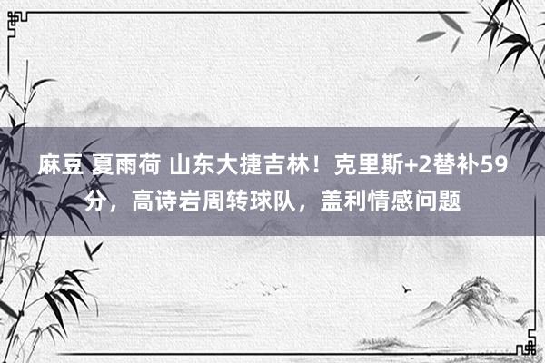 麻豆 夏雨荷 山东大捷吉林！克里斯+2替补59分，高诗岩周转球队，盖利情感问题