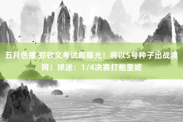 五月色播 郑钦文考试照曝光！将以5号种子出战澳网！球迷：1/4决赛打鲍里妮