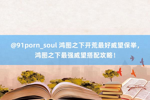 @91porn_soul 鸿图之下开荒最好威望保举，鸿图之下最强威望搭配攻略！