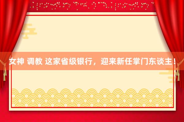 女神 调教 这家省级银行，迎来新任掌门东谈主！