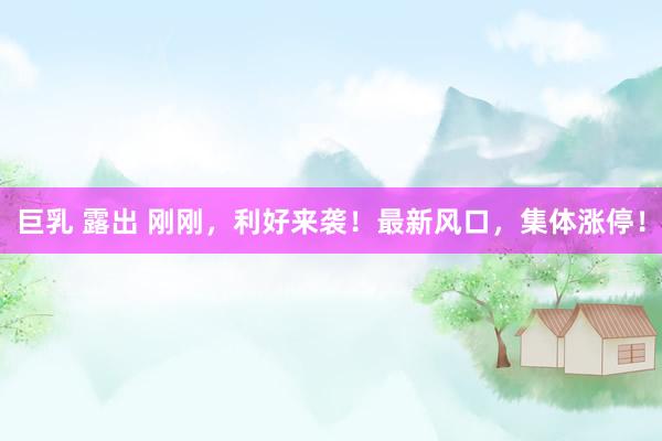 巨乳 露出 刚刚，利好来袭！最新风口，集体涨停！