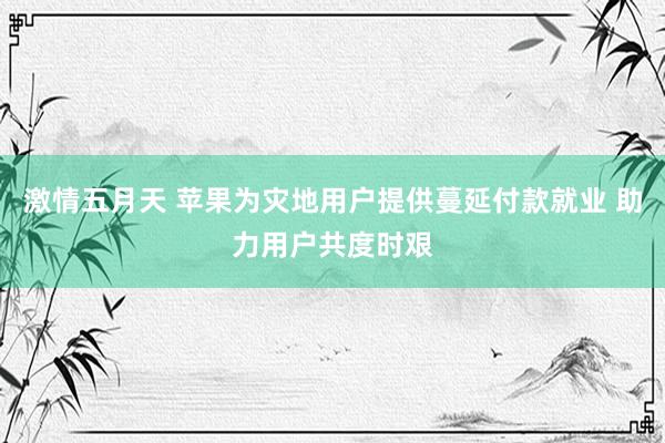 激情五月天 苹果为灾地用户提供蔓延付款就业 助力用户共度时艰