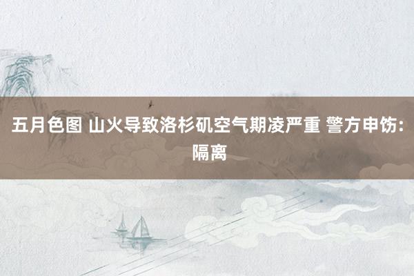 五月色图 山火导致洛杉矶空气期凌严重 警方申饬: 隔离